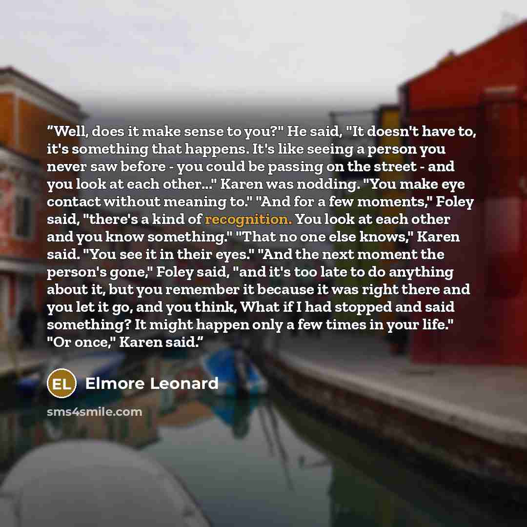 “Well, does it make sense to you?" He said, "It doesn't have to, it's something that happens. It's like seeing a person you never saw before - you could be passing on the street - and you look at each other..." Karen was nodding. "You make eye contact without meaning to." "And for a few moments,"…” quote by Elmore Leonard
