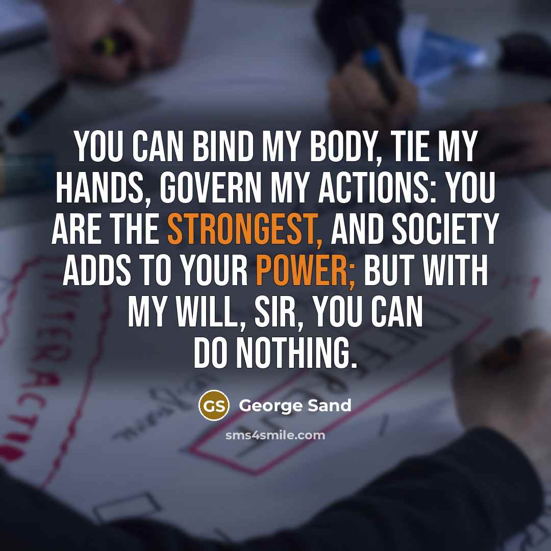 “You can bind my body, tie my hands, govern my actions: you are the strongest, and society adds to your power; but with my will, sir, you can do nothing.” quote by George Sand
