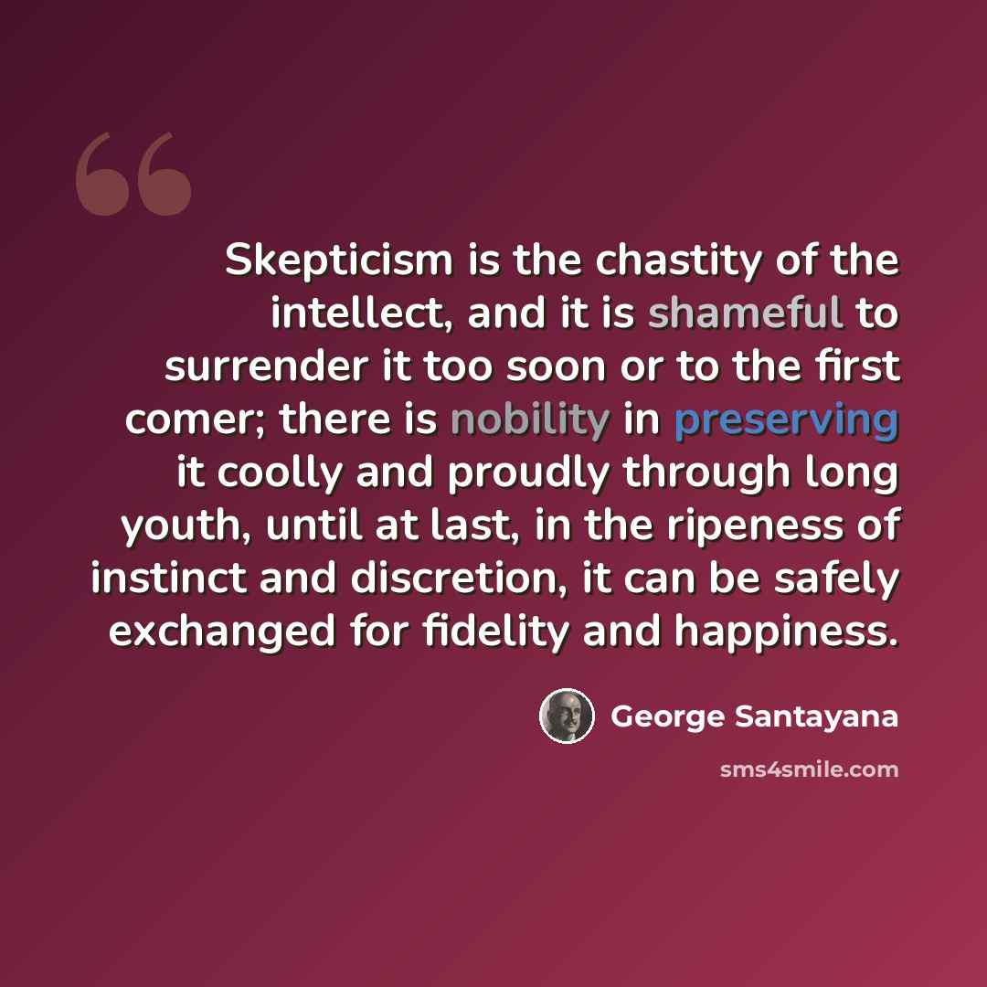 “Skepticism is the chastity of the intellect, and it is shameful to surrender it too soon or to the first comer; there is nobility in preserving it coolly and proudly through long youth, until at last, in the ripeness of instinct and discretion, it can be safely exchanged for fidelity and happiness.” quote by George Santayana