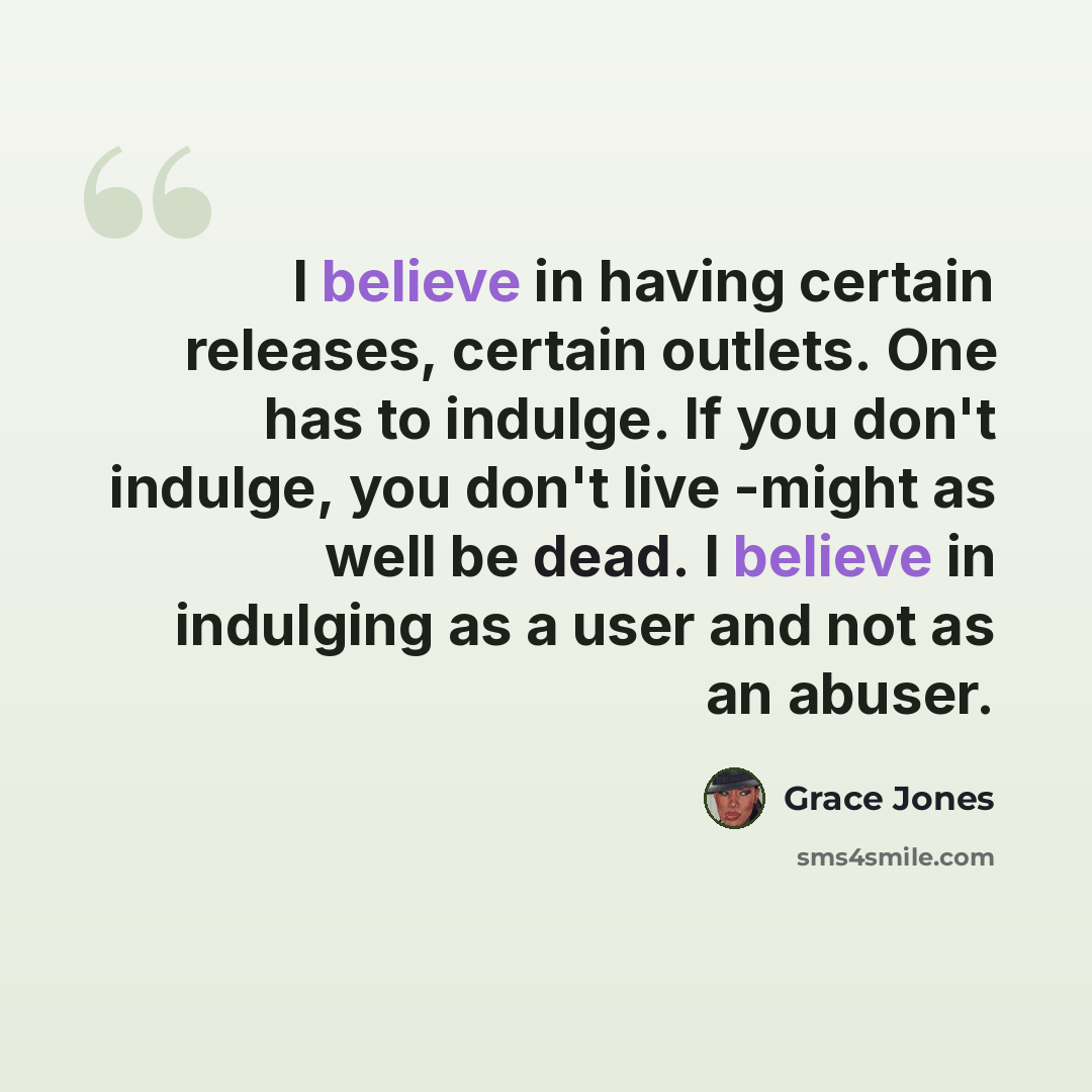“I believe in having certain releases, certain outlets. One has to indulge. If you don't indulge, you don't live -might as well be dead. I believe in indulging as a user and not as an abuser.” quote by Grace Jones