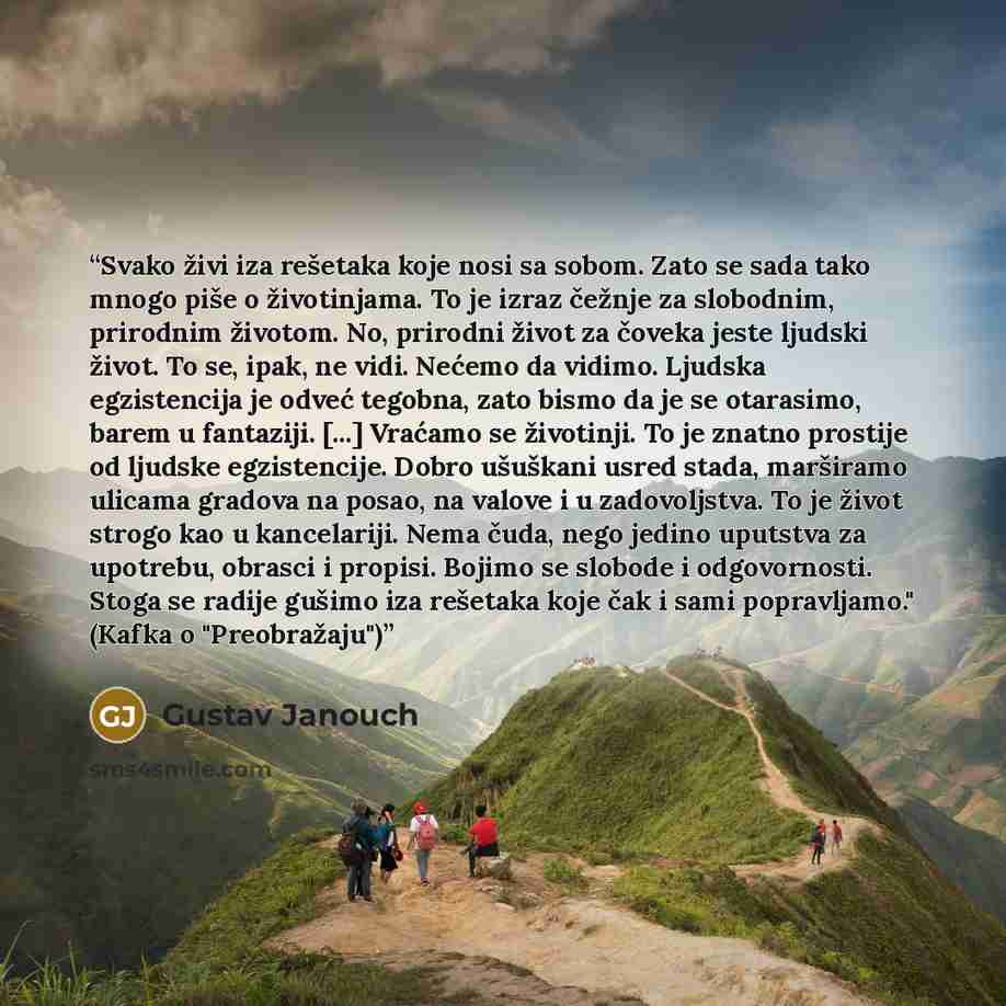 “Svako živi iza rešetaka koje nosi sa sobom. Zato se sada tako mnogo piše o životinjama. To je izraz čežnje za slobodnim, prirodnim životom. No, prirodni život za čoveka jeste ljudski život. To se, ipak, ne vidi. Nećemo da vidimo. Ljudska egzistencija je odveć tegobna, zato bismo da je se…” quote by Gustav Janouch