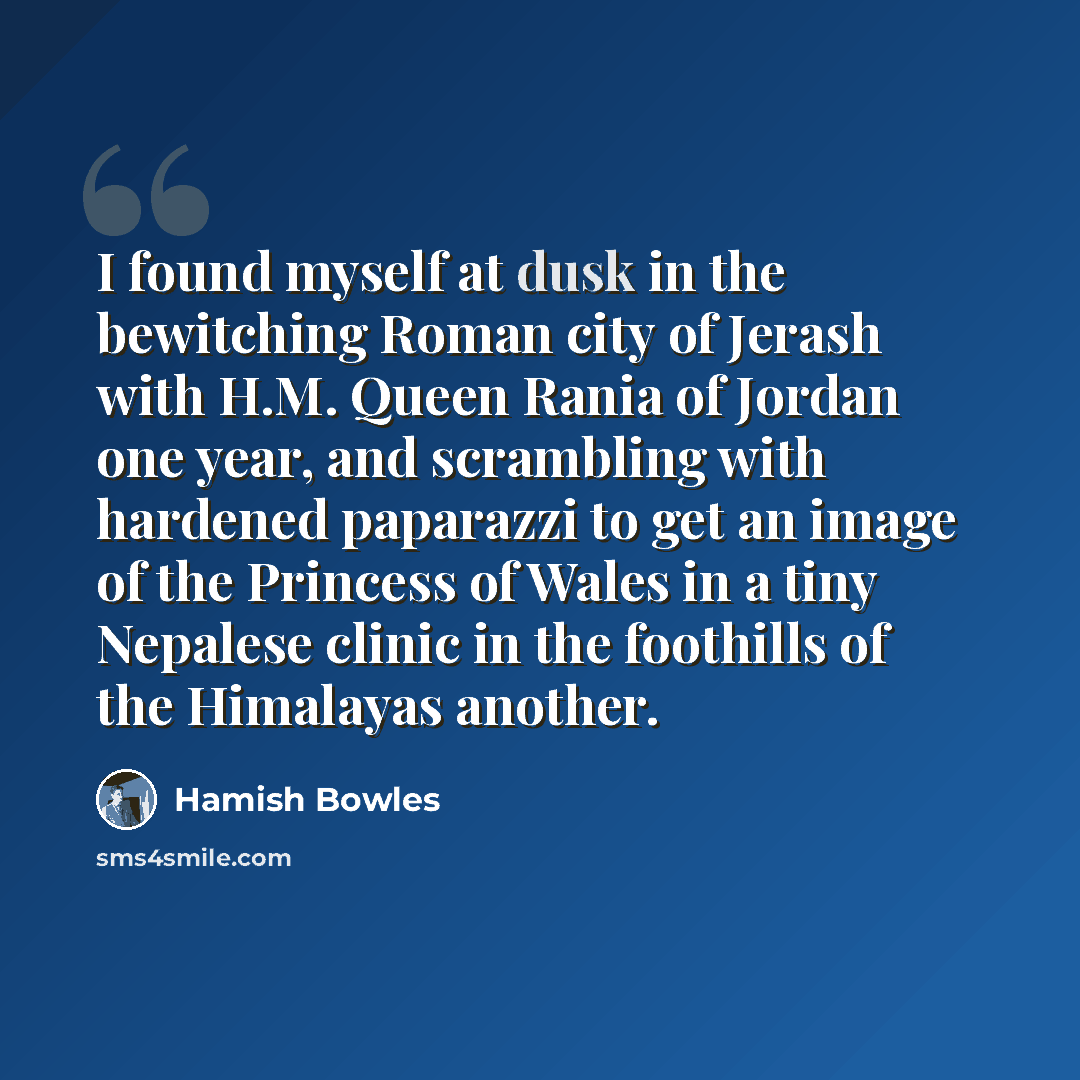“I found myself at dusk in the bewitching Roman city of Jerash with H.M. Queen Rania of Jordan one year, and scrambling with hardened paparazzi to get an image of the Princess of Wales in a tiny Nepalese clinic in the foothills of the Himalayas another.” quote by Hamish Bowles