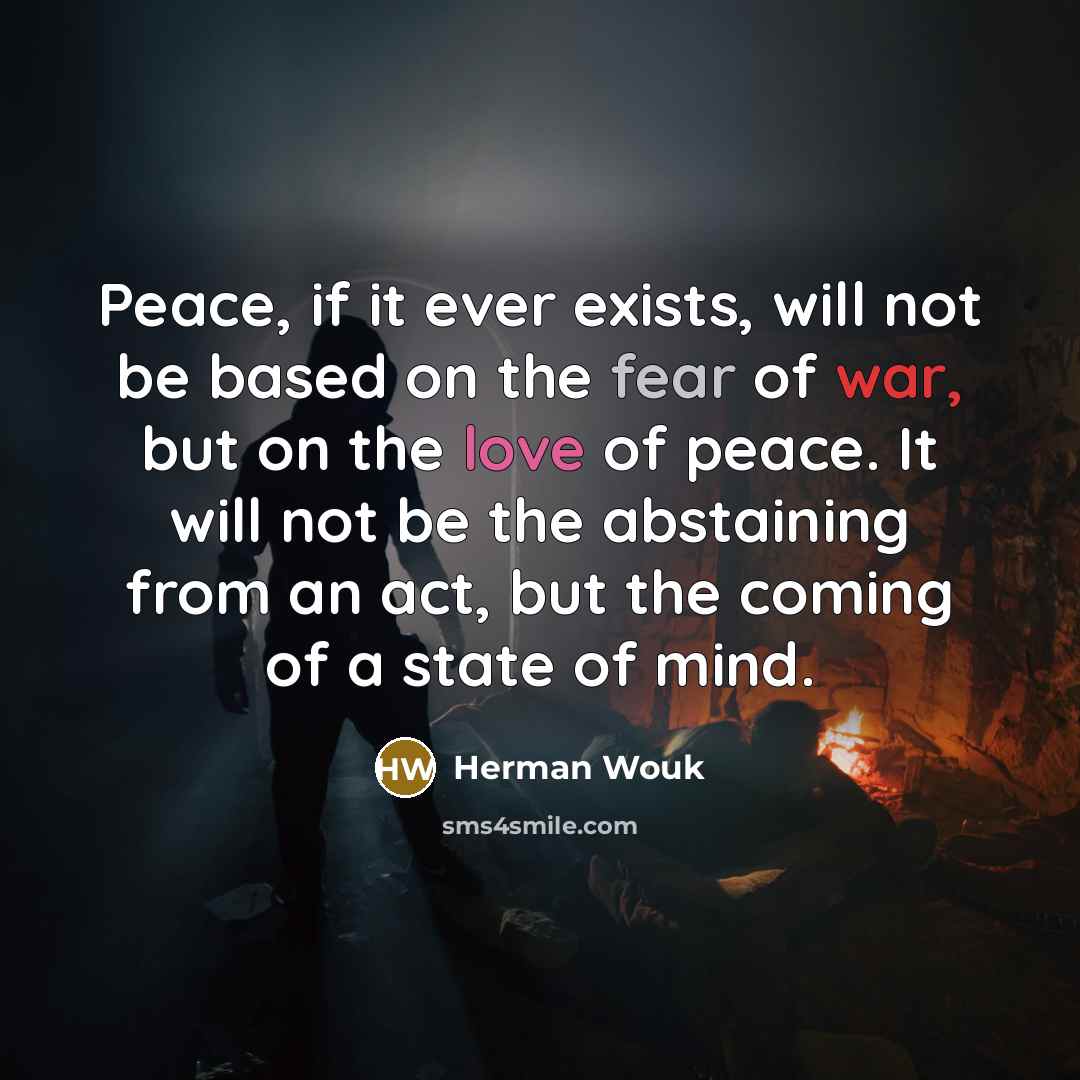 “Peace, if it ever exists, will not be based on the fear of war, but on the love of peace. It will not be the abstaining from an act, but the coming of a state of mind.” quote by Herman Wouk