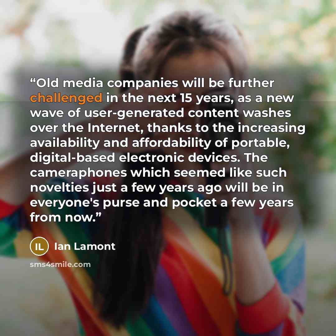 “Old media companies will be further challenged in the next 15 years, as a new wave of user-generated content washes over the Internet, thanks to the increasing availability and affordability of portable, digital-based electronic devices. The cameraphones which seemed like such novelties just a few…” quote by Ian Lamont