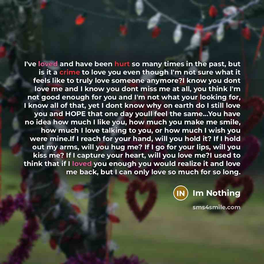 “I've loved and have been hurt so many times in the past, but is it a crime to love you even though I'm not sure what it feels like to truly love someone anymore?I know you dont love me and I know you dont miss me at all, you think I'm not good enough for you and I'm not what your looking for, I…” quote by Im Nothing