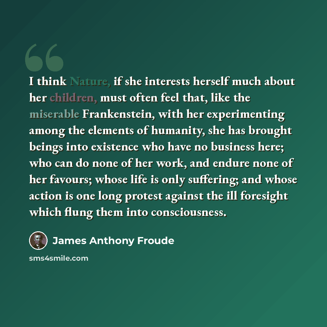 “I think Nature, if she interests herself much about her children, must often feel that, like the miserable Frankenstein, with her experimenting among the elements of humanity, she has brought beings into existence who have no business here; who can do none of her work, and endure none of her…” quote by James Anthony Froude