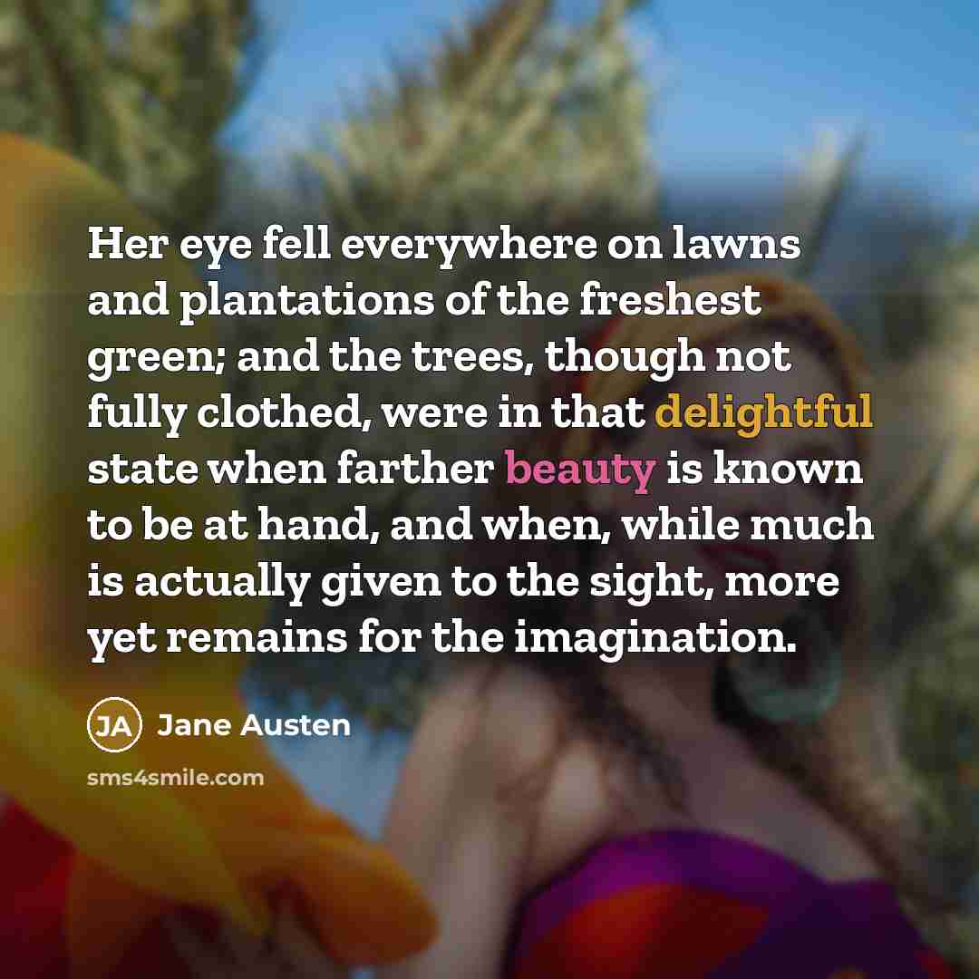 “Her eye fell everywhere on lawns and plantations of the freshest green; and the trees, though not fully clothed, were in that delightful state when farther beauty is known to be at hand, and when, while much is actually given to the sight, more yet remains for the imagination.” quote by Jane Austen