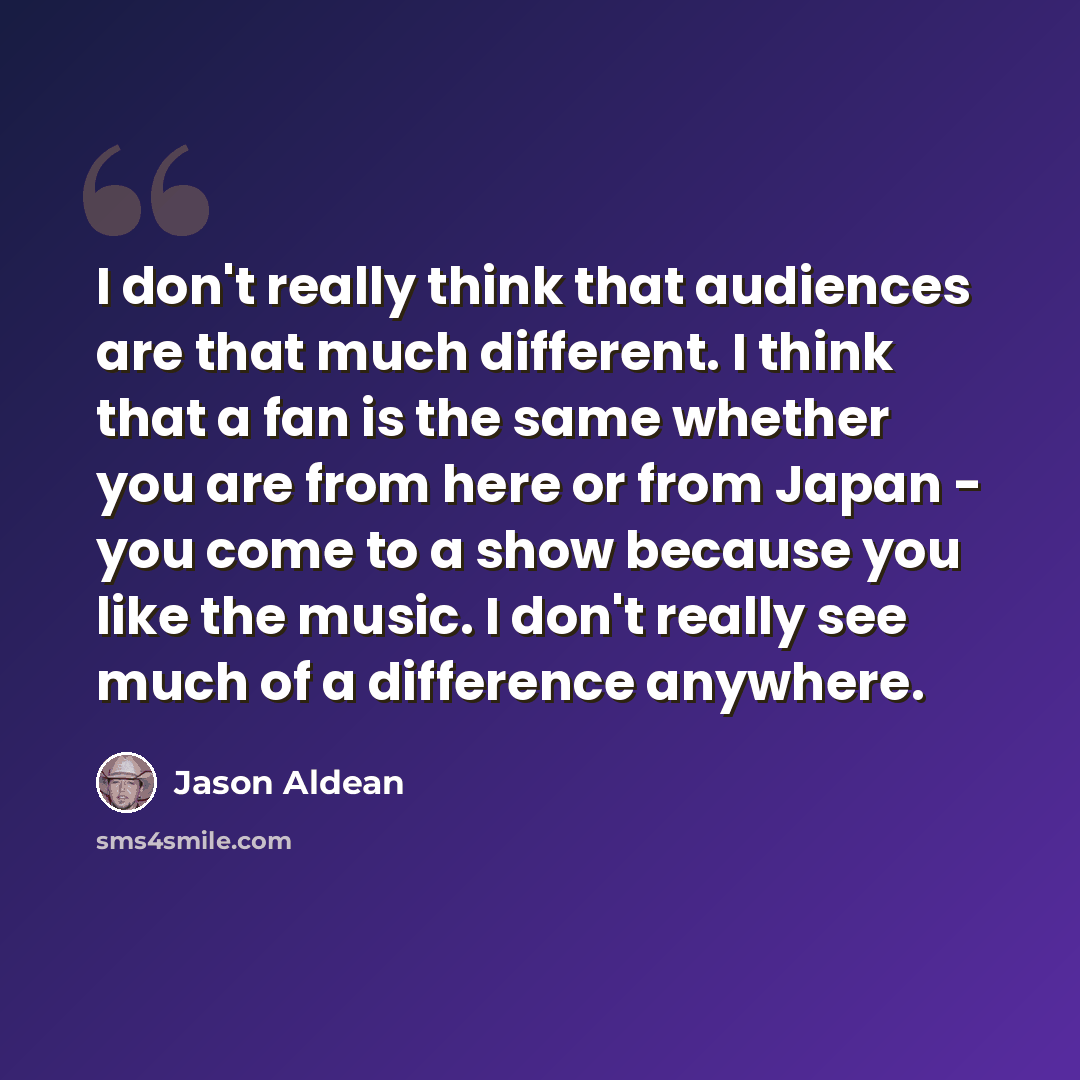 “I don't really think that audiences are that much different. I think that a fan is the same whether you are from here or from Japan - you come to a show because you like the music. I don't really see much of a difference anywhere.” quote by Jason Aldean