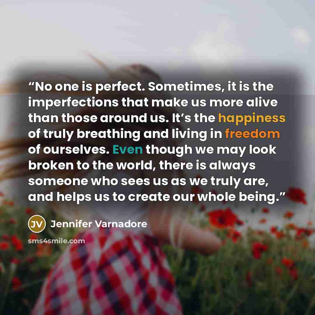 “No one is perfect. Sometimes, it is the imperfections that make us more alive than those around us. It’s the happiness of truly breathing and living in freedom of ourselves. Even though we may look broken to the world, there is always someone who sees us as we truly are, and helps us to create our…” quote by Jennifer Varnadore