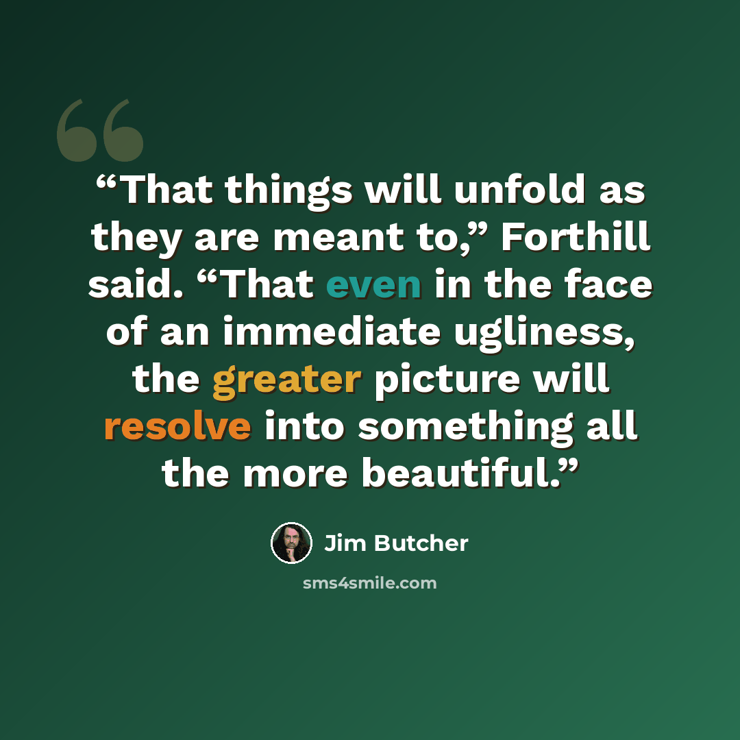 “That things will unfold as they are meant to,” Forthill said. “That even in the face of an immediate ugliness, the greater picture will resolve into something all the more beautiful.” quote by Jim Butcher