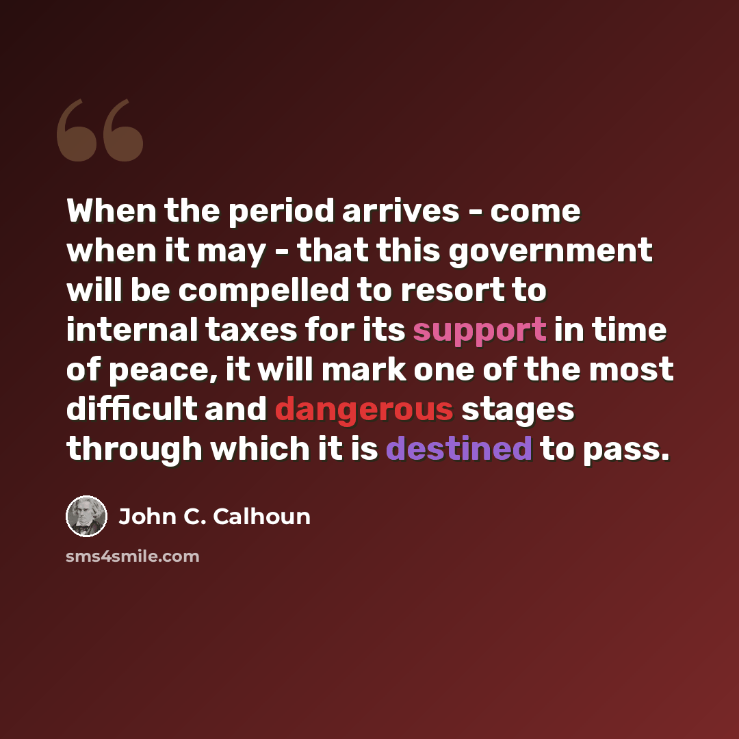 “When the period arrives - come when it may - that this government will be compelled to resort to internal taxes for its support in time of peace, it will mark one of the most difficult and dangerous stages through which it is destined to pass.” quote by John C. Calhoun