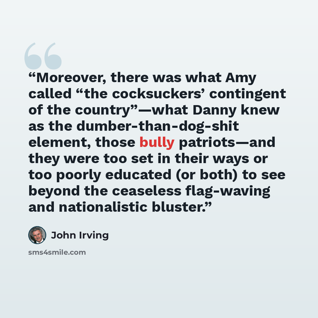 “Moreover, there was what Amy called “the cocksuckers’ contingent of the country”—what Danny knew as the dumber-than-dog-shit element, those bully patriots—and they were too set in their ways or too poorly educated (or both) to see beyond the ceaseless flag-waving and nationalistic bluster.” quote by John Irving