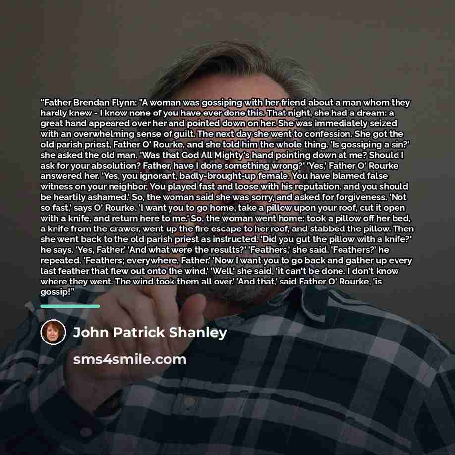 “Father Brendan Flynn: "A woman was gossiping with her friend about a man whom they hardly knew - I know none of you have ever done this. That night, she had a dream: a great hand appeared over her and pointed down on her. She was immediately seized with an overwhelming sense of guilt. The next day…” quote by John Patrick Shanley