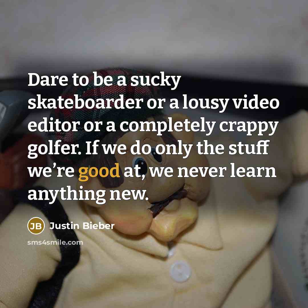 “Dare to be a sucky skateboarder or a lousy video editor or a completely crappy golfer. If we do only the stuff we’re good at, we never learn anything new.” quote by Justin Bieber