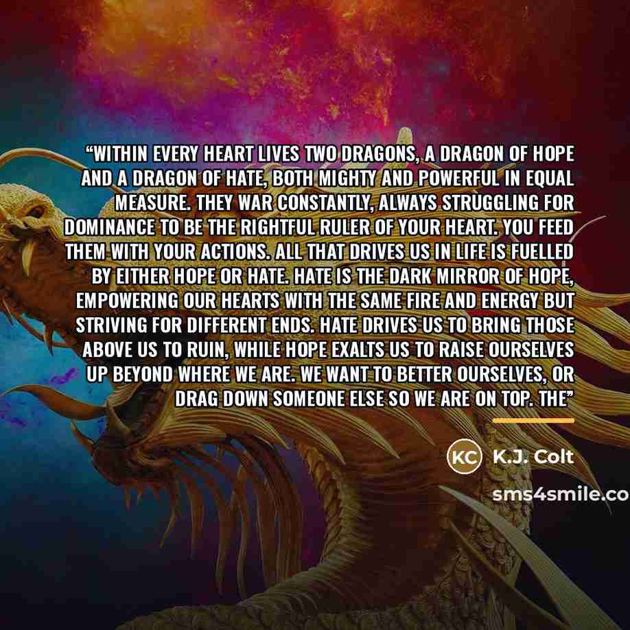 “Within every heart lives two dragons, a dragon of Hope and a dragon of Hate, both mighty and powerful in equal measure. They war constantly, always struggling for dominance to be the rightful ruler of your heart. You feed them with your actions. All that drives us in life is fuelled by either hope…” quote by K.J. Colt