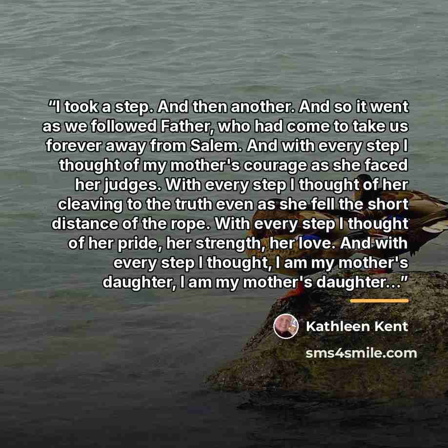 “I took a step. And then another. And so it went as we followed Father, who had come to take us forever away from Salem. And with every step I thought of my mother's courage as she faced her judges. With every step I thought of her cleaving to the truth even as she fell the short distance of the…” quote by Kathleen Kent