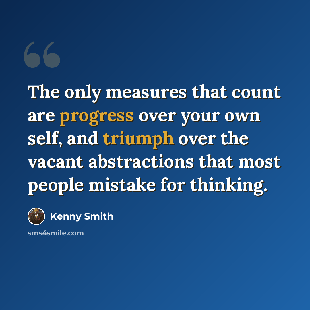 “The only measures that count are progress over your own self, and triumph over the vacant abstractions that most people mistake for thinking.” quote by Kenny Smith