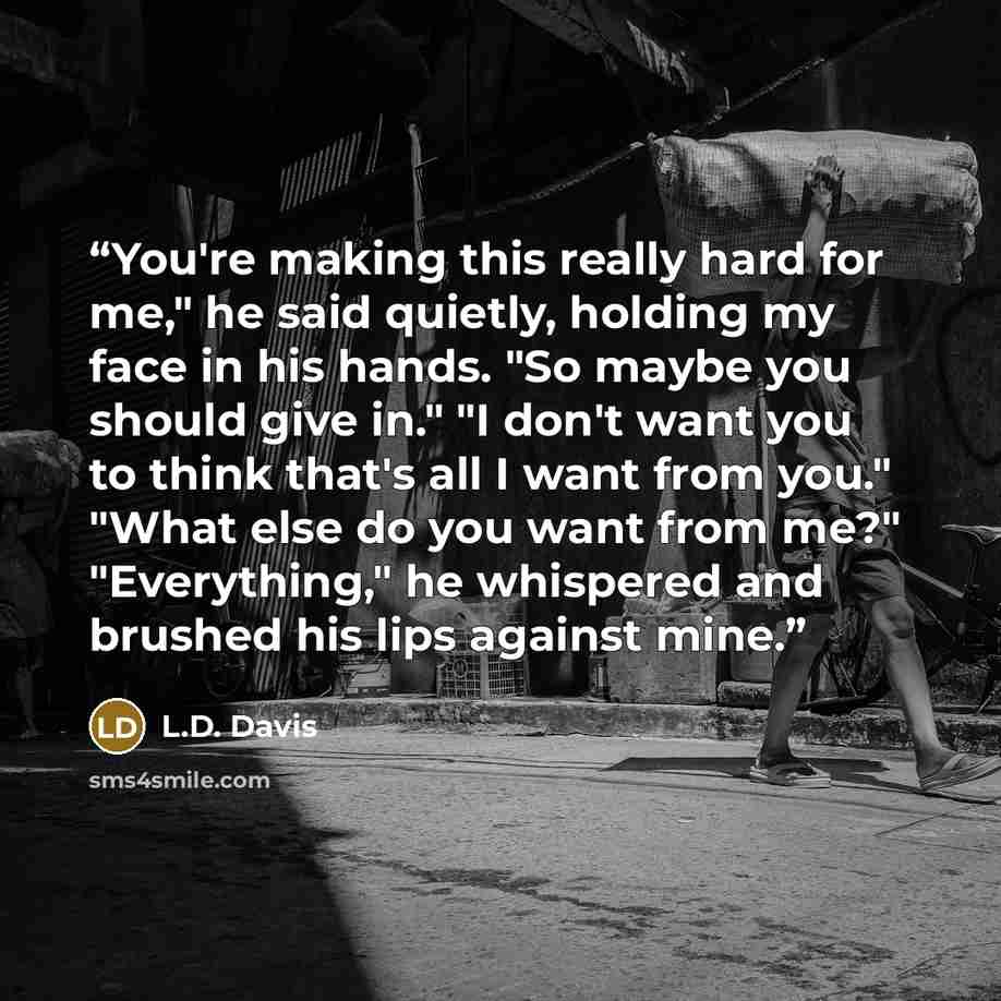 “You're making this really hard for me," he said quietly, holding my face in his hands. "So maybe you should give in." "I don't want you to think that's all I want from you." "What else do you want from me?" "Everything," he whispered and brushed his lips against mine.” quote by L.D. Davis