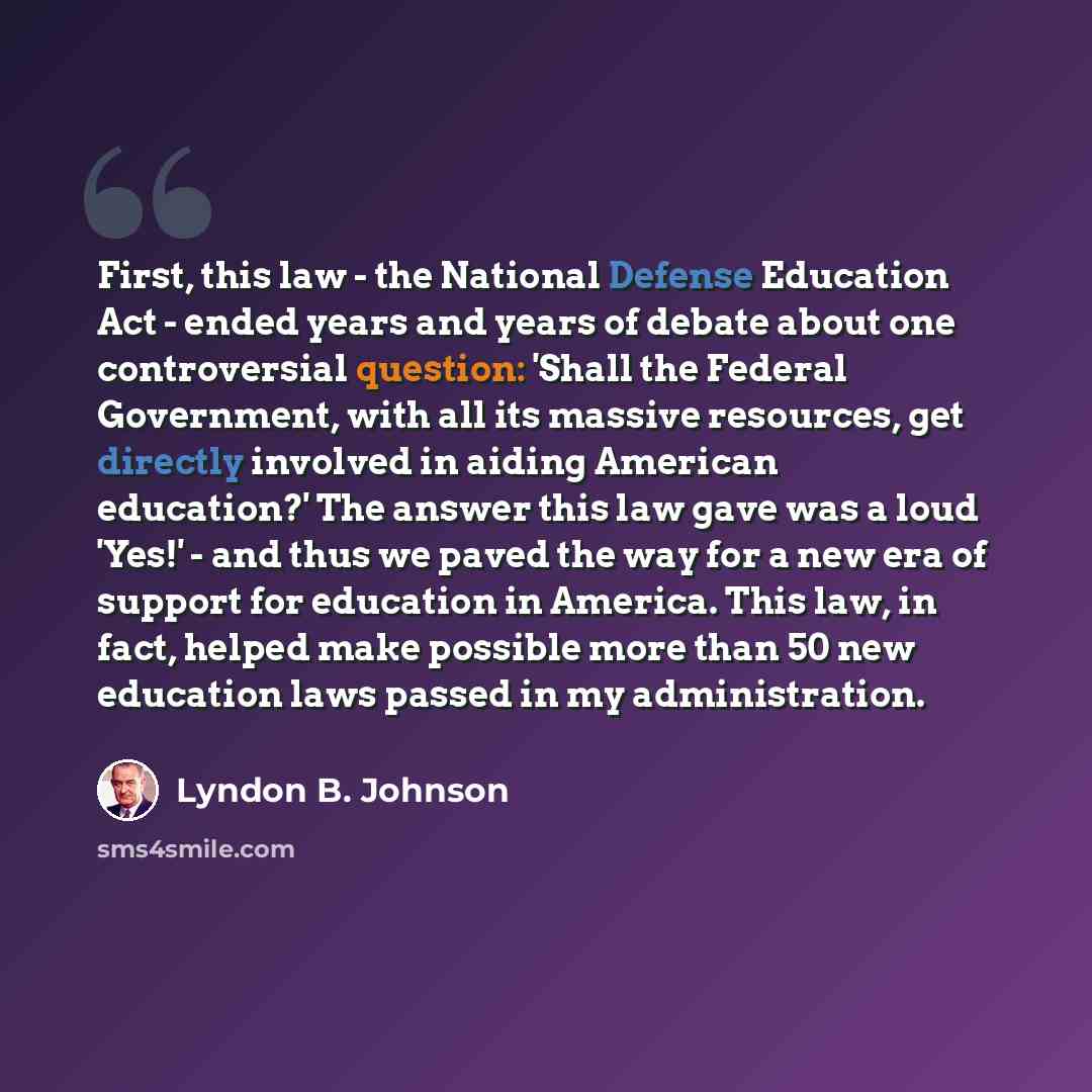 “First, this law - the National Defense Education Act - ended years and years of debate about one controversial question: 'Shall the Federal Government, with all its massive resources, get directly involved in aiding American education?' The answer this law gave was a loud 'Yes!' - and thus we…” quote by Lyndon B. Johnson