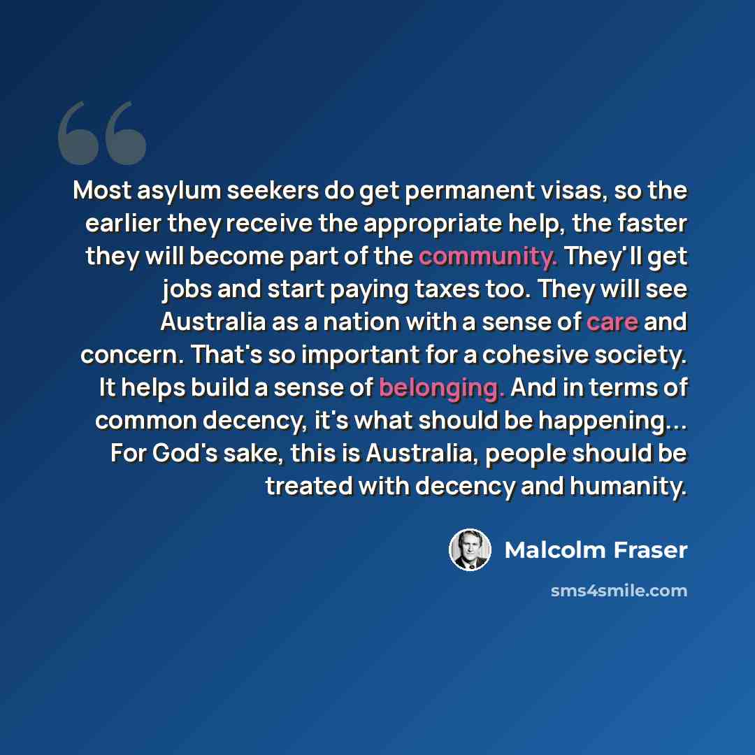 “Most asylum seekers do get permanent visas, so the earlier they receive the appropriate help, the faster they will become part of the community. They'll get jobs and start paying taxes too. They will see Australia as a nation with a sense of care and concern. That's so important for a cohesive…” quote by Malcolm Fraser