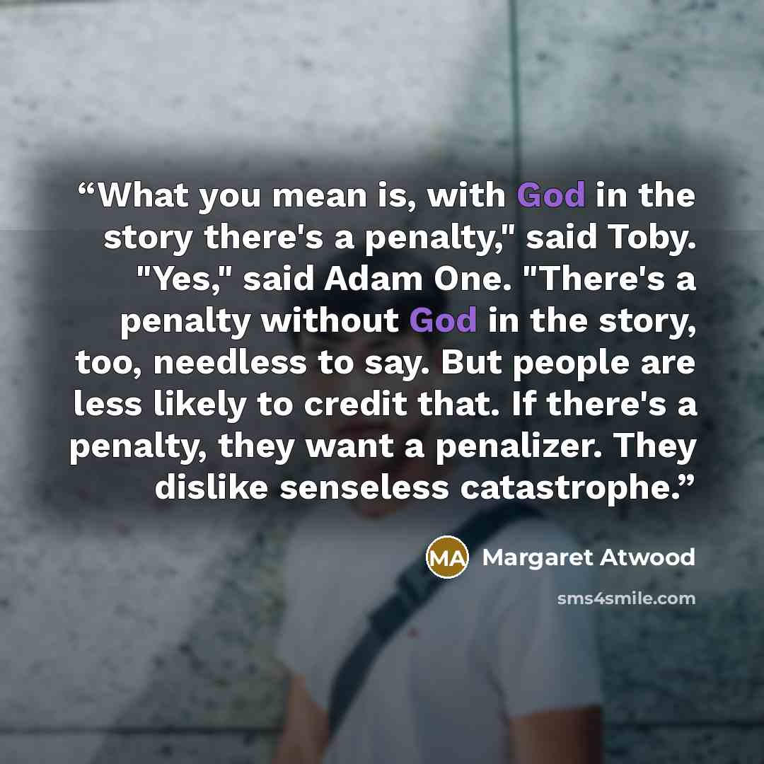 “What you mean is, with God in the story there's a penalty," said Toby. "Yes," said Adam One. "There's a penalty without God in the story, too, needless to say. But people are less likely to credit that. If there's a penalty, they want a penalizer. They dislike senseless catastrophe.” quote by Margaret Atwood