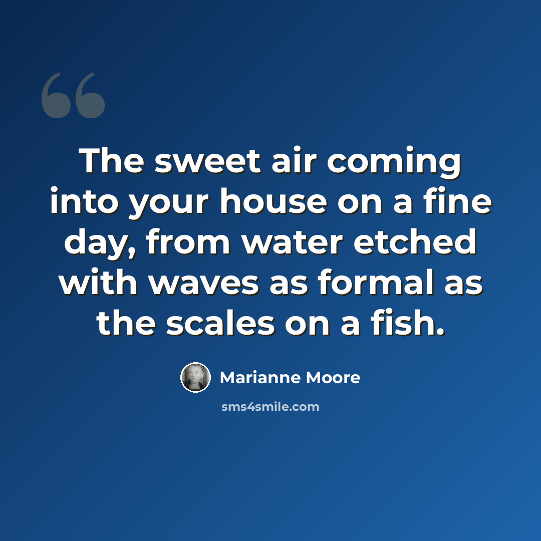 “The sweet air coming into your house on a fine day, from water etched with waves as formal as the scales on a fish.” quote by Marianne Moore