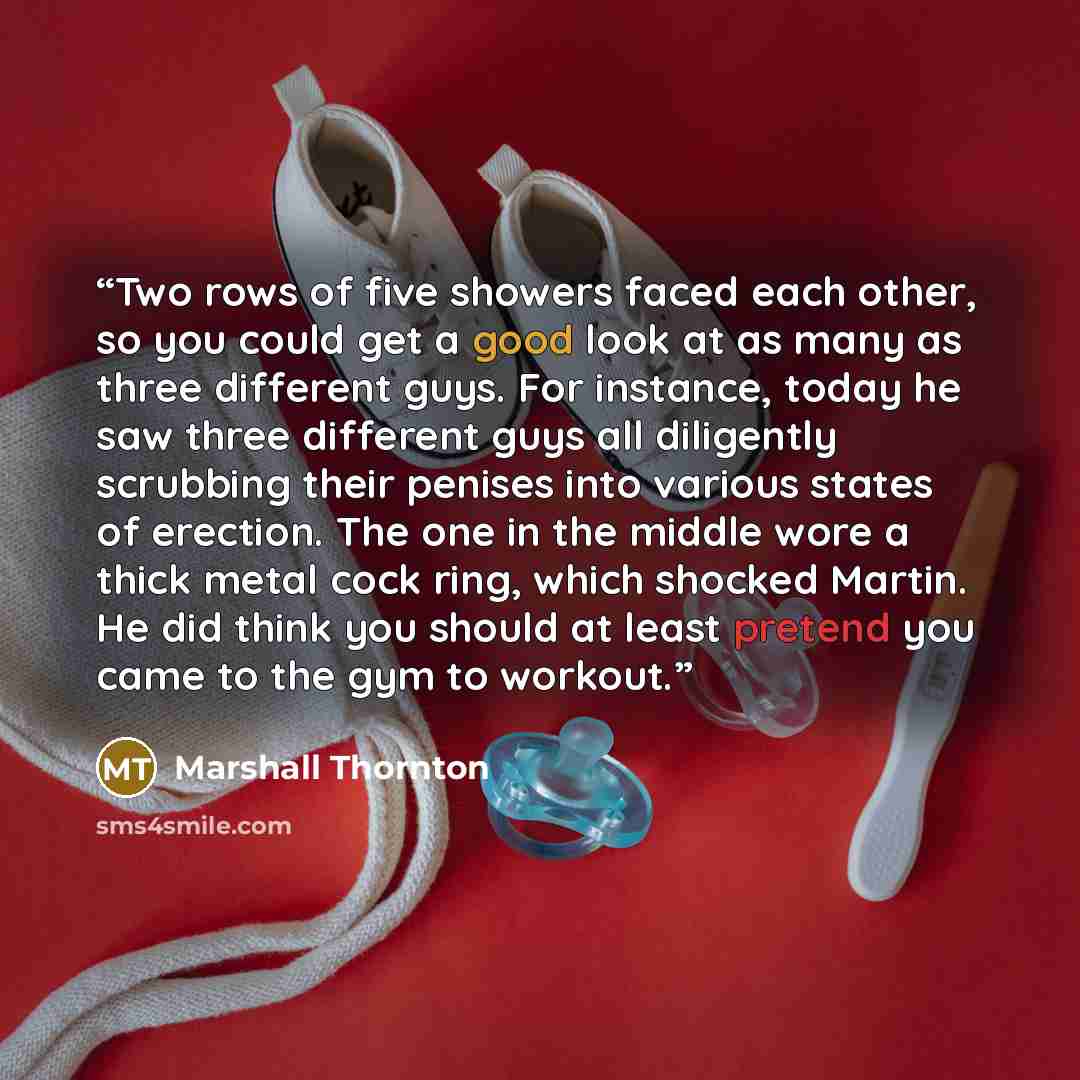 “Two rows of five showers faced each other, so you could get a good look at as many as three different guys. For instance, today he saw three different guys all diligently scrubbing their penises into various states of erection. The one in the middle wore a thick metal cock ring, which shocked…” quote by Marshall Thornton