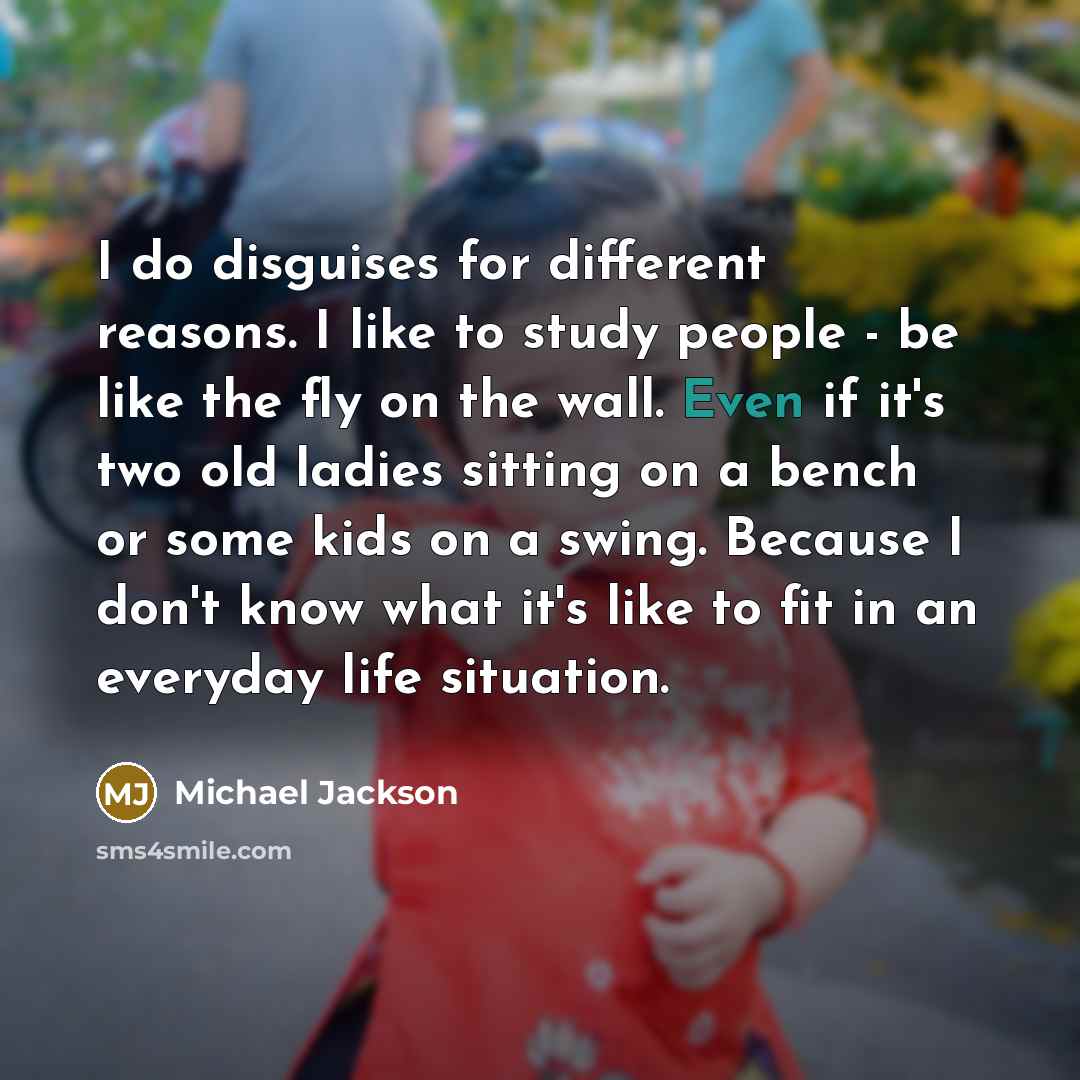 “I do disguises for different reasons. I like to study people - be like the fly on the wall. Even if it's two old ladies sitting on a bench or some kids on a swing. Because I don't know what it's like to fit in an everyday life situation.” quote by Michael Jackson