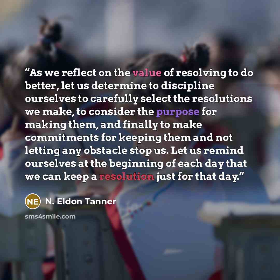 “As we reflect on the value of resolving to do better, let us determine to discipline ourselves to carefully select the resolutions we make, to consider the purpose for making them, and finally to make commitments for keeping them and not letting any obstacle stop us. Let us remind ourselves at the…” quote by N. Eldon Tanner