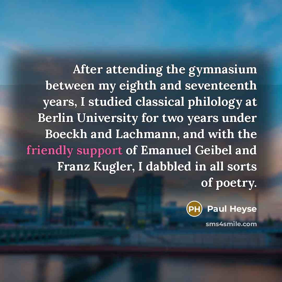 “After attending the gymnasium between my eighth and seventeenth years, I studied classical philology at Berlin University for two years under Boeckh and Lachmann, and with the friendly support of Emanuel Geibel and Franz Kugler, I dabbled in all sorts of poetry.” quote by Paul Heyse