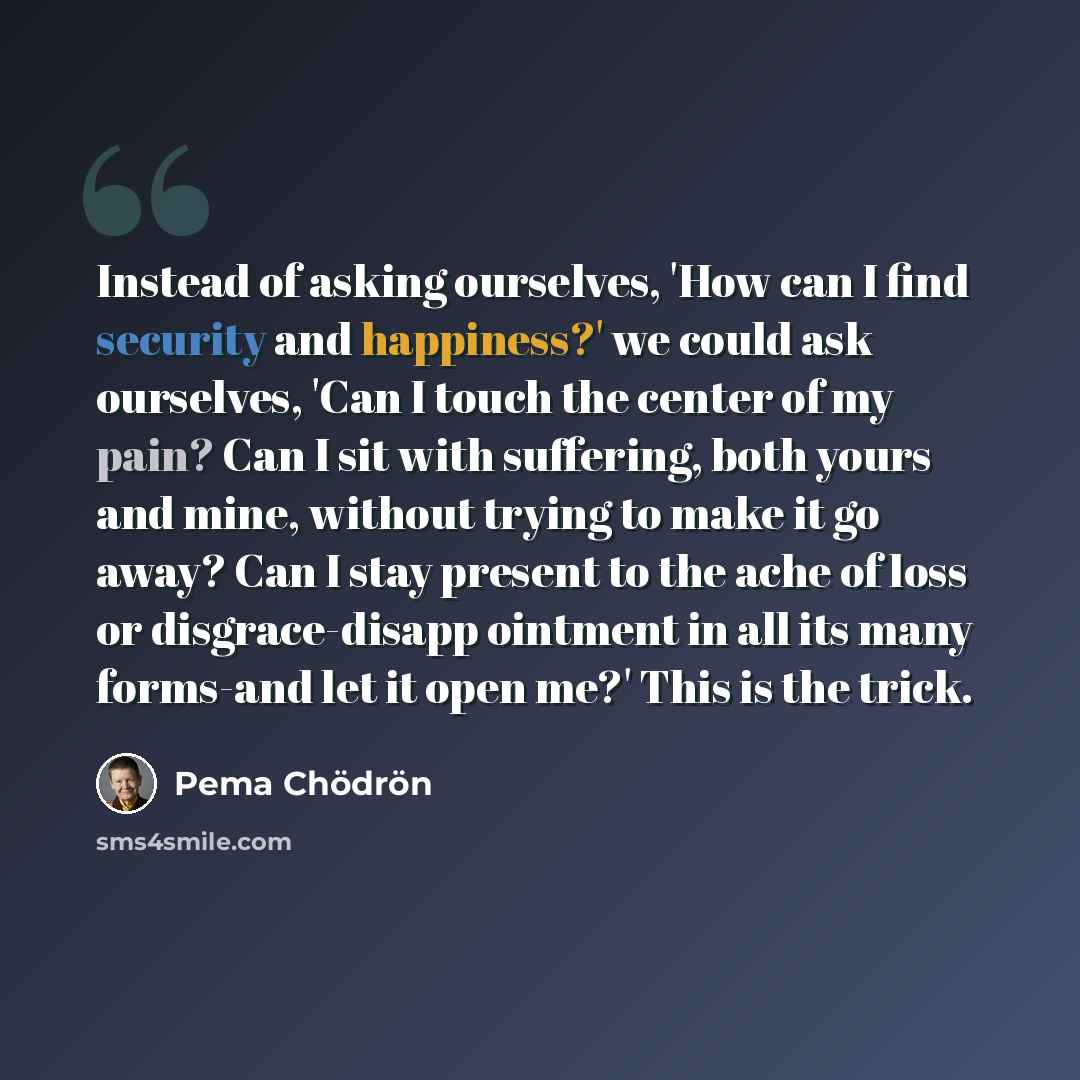 “Instead of asking ourselves, 'How can I find security and happiness?' we could ask ourselves, 'Can I touch the center of my pain? Can I sit with suffering, both yours and mine, without trying to make it go away? Can I stay present to the ache of loss or disgrace-disapp ointment in all its many…” quote by Pema Chodron