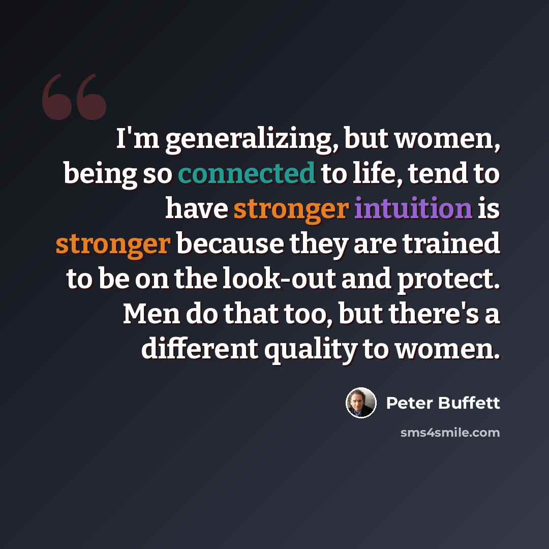 “I'm generalizing, but women, being so connected to life, tend to have stronger intuition is stronger because they are trained to be on the look-out and protect. Men do that too, but there's a different quality to women.” quote by Peter Buffett