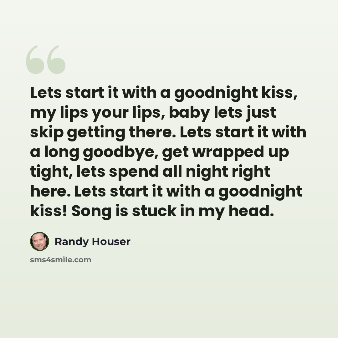 “Lets start it with a goodnight kiss, my lips your lips, baby lets just skip getting there. Lets start it with a long goodbye, get wrapped up tight, lets spend all night right here. Lets start it with a goodnight kiss! Song is stuck in my head.” quote by Randy Houser