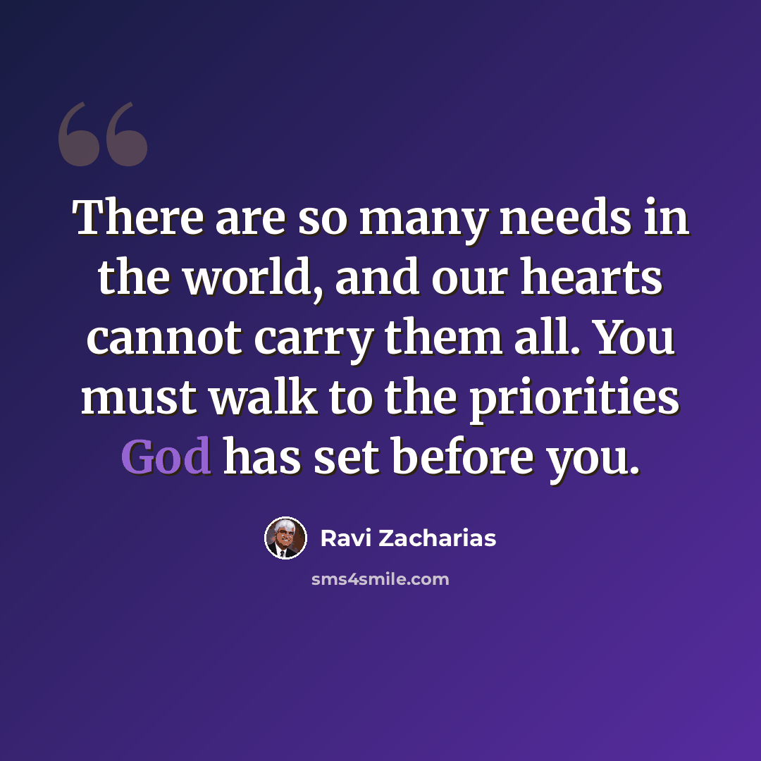 “There are so many needs in the world, and our hearts cannot carry them all. You must walk to the priorities God has set before you.” quote by Ravi Zacharias