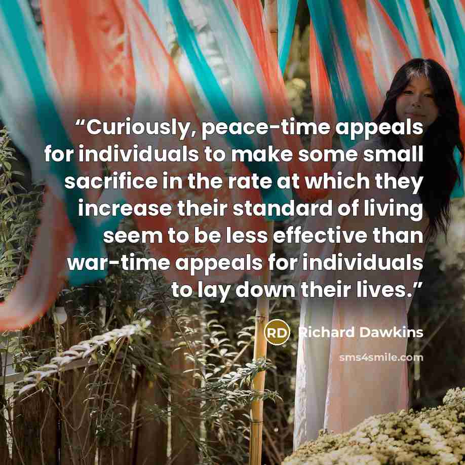 “Curiously, peace-time appeals for individuals to make some small sacrifice in the rate at which they increase their standard of living seem to be less effective than war-time appeals for individuals to lay down their lives.” quote by Richard Dawkins