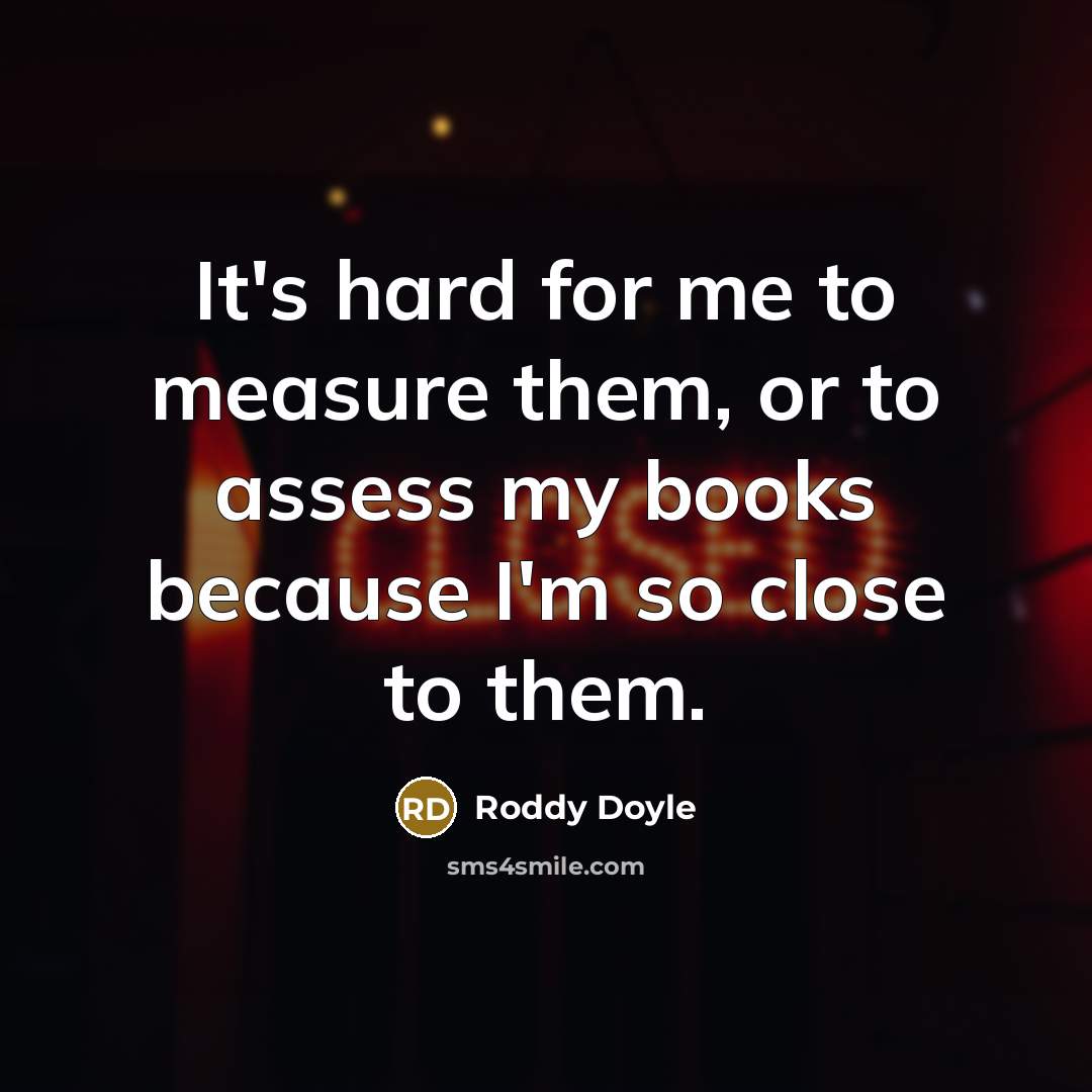 “It's hard for me to measure them, or to assess my books because I'm so close to them.” quote by Roddy Doyle