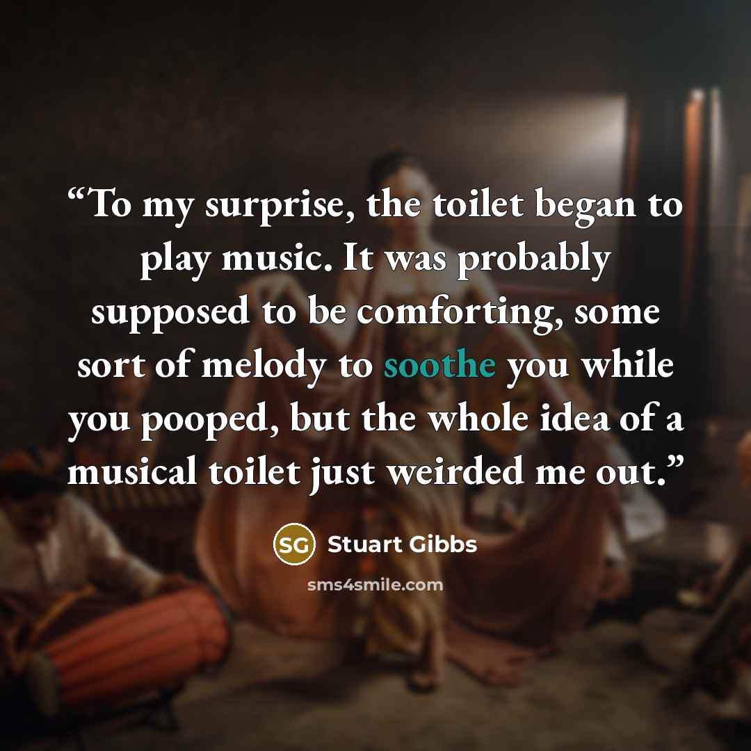 “To my surprise, the toilet began to play music. It was probably supposed to be comforting, some sort of melody to soothe you while you pooped, but the whole idea of a musical toilet just weirded me out.” quote by Stuart Gibbs