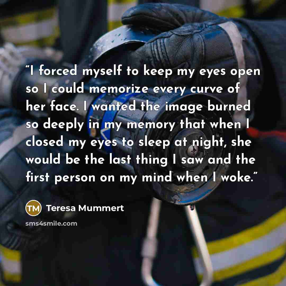 “I forced myself to keep my eyes open so I could memorize every curve of her face. I wanted the image burned so deeply in my memory that when I closed my eyes to sleep at night, she would be the last thing I saw and the first person on my mind when I woke.” quote by Teresa Mummert