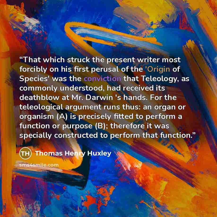 “That which struck the present writer most forcibly on his first perusal of the 'Origin of Species' was the conviction that Teleology, as commonly understood, had received its deathblow at Mr. Darwin 's hands. For the teleological argument runs thus: an organ or organism (A) is precisely fitted to…” quote by Thomas Henry Huxley