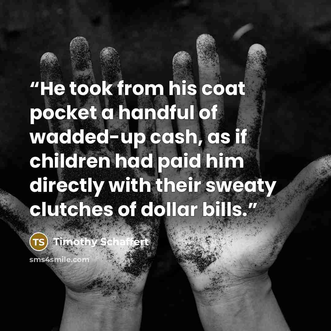 “He took from his coat pocket a handful of wadded-up cash, as if children had paid him directly with their sweaty clutches of dollar bills.” quote by Timothy Schaffert