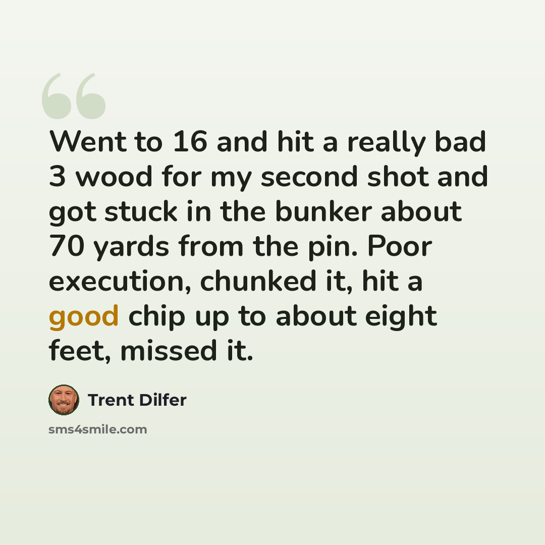 “Went to 16 and hit a really bad 3 wood for my second shot and got stuck in the bunker about 70 yards from the pin. Poor execution, chunked it, hit a good chip up to about eight feet, missed it.” quote by Trent Dilfer