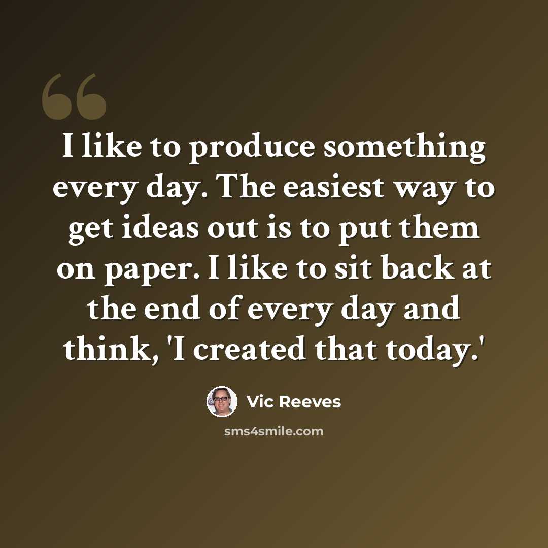 “I like to produce something every day. The easiest way to get ideas out is to put them on paper. I like to sit back at the end of every day and think, 'I created that today.'” quote by Vic Reeves