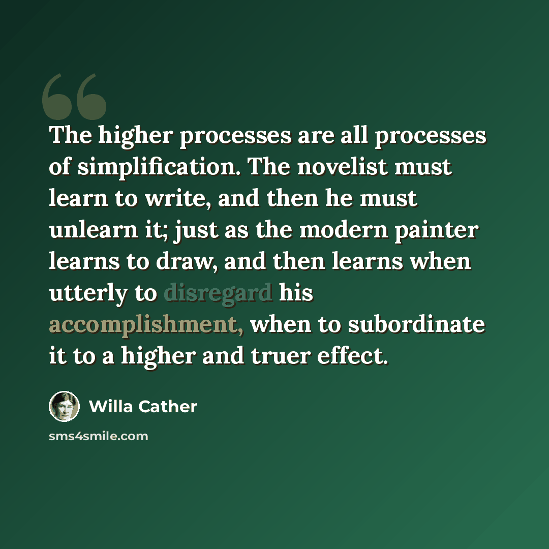 “The higher processes are all processes of simplification. The novelist must learn to write, and then he must unlearn it; just as the modern painter learns to draw, and then learns when utterly to disregard his accomplishment, when to subordinate it to a higher and truer effect.” quote by Willa Cather