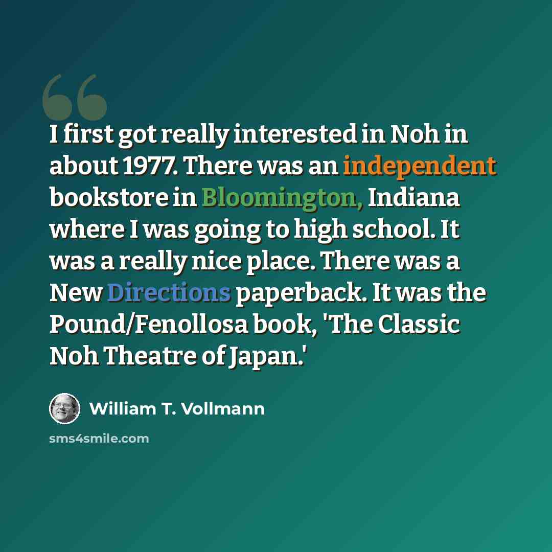 “I first got really interested in Noh in about 1977. There was an independent bookstore in Bloomington, Indiana where I was going to high school. It was a really nice place. There was a New Directions paperback. It was the Pound/Fenollosa book, 'The Classic Noh Theatre of Japan.'” quote by William T. Vollmann