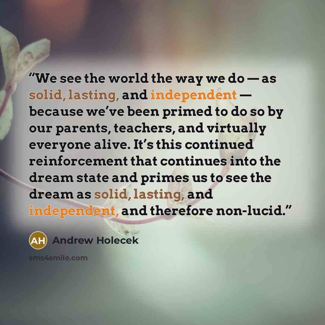“We see the world the way we do — as solid, lasting, and independent — because we’ve been primed to do so by our parents, teachers, and virtually everyone alive. It’s this continued reinforcement that continues into the dream state and primes us to see the dream as solid, lasting, and independent…” quote by Andrew Holecek