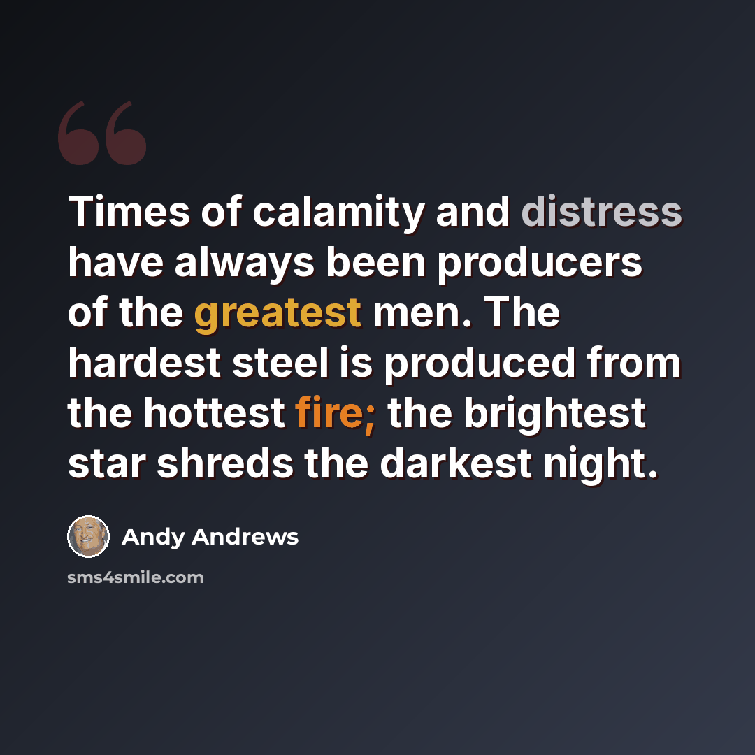 “Times of calamity and distress have always been producers of the greatest men. The hardest steel is produced from the hottest fire; the brightest star shreds the darkest night.” quote by Andy Andrews