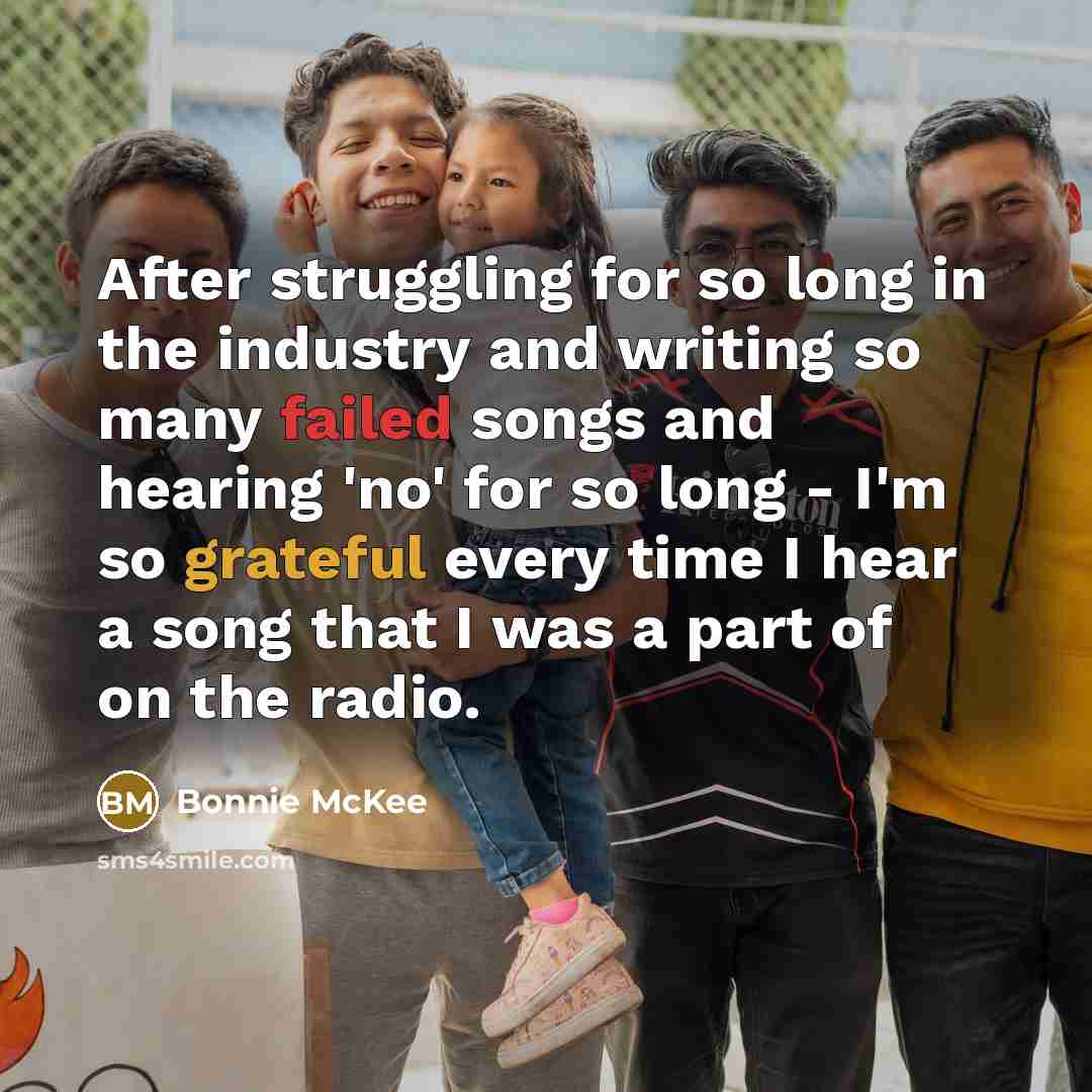 “After struggling for so long in the industry and writing so many failed songs and hearing 'no' for so long - I'm so grateful every time I hear a song that I was a part of on the radio.” quote by Bonnie McKee