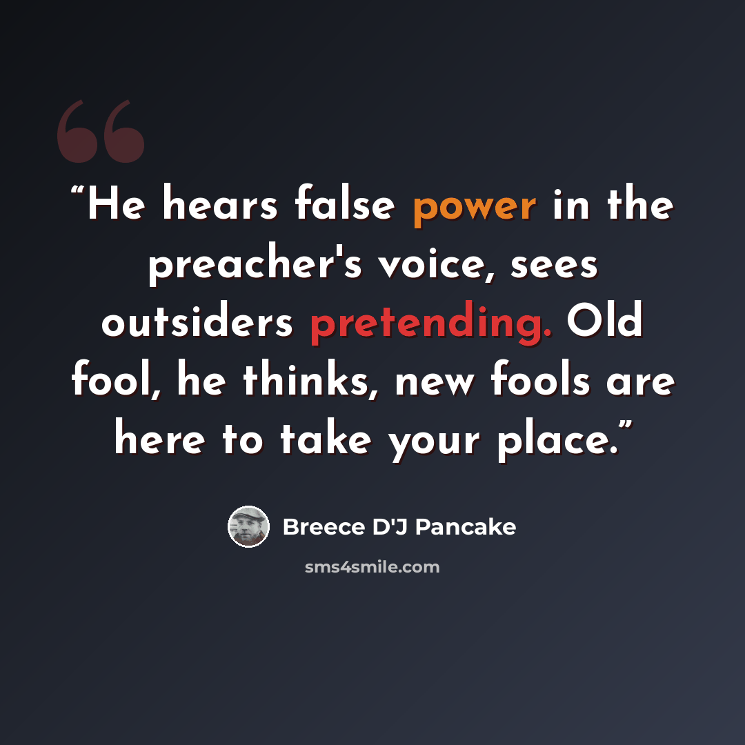 “He hears false power in the preacher's voice, sees outsiders pretending. Old fool, he thinks, new fools are here to take your place.” quote by Breece D'J Pancake