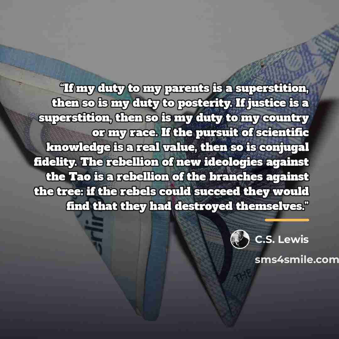 “If my duty to my parents is a superstition, then so is my duty to posterity. If justice is a superstition, then so is my duty to my country or my race. If the pursuit of scientific knowledge is a real value, then so is conjugal fidelity. The rebellion of new ideologies against the Tao is a…” quote by C.S. Lewis