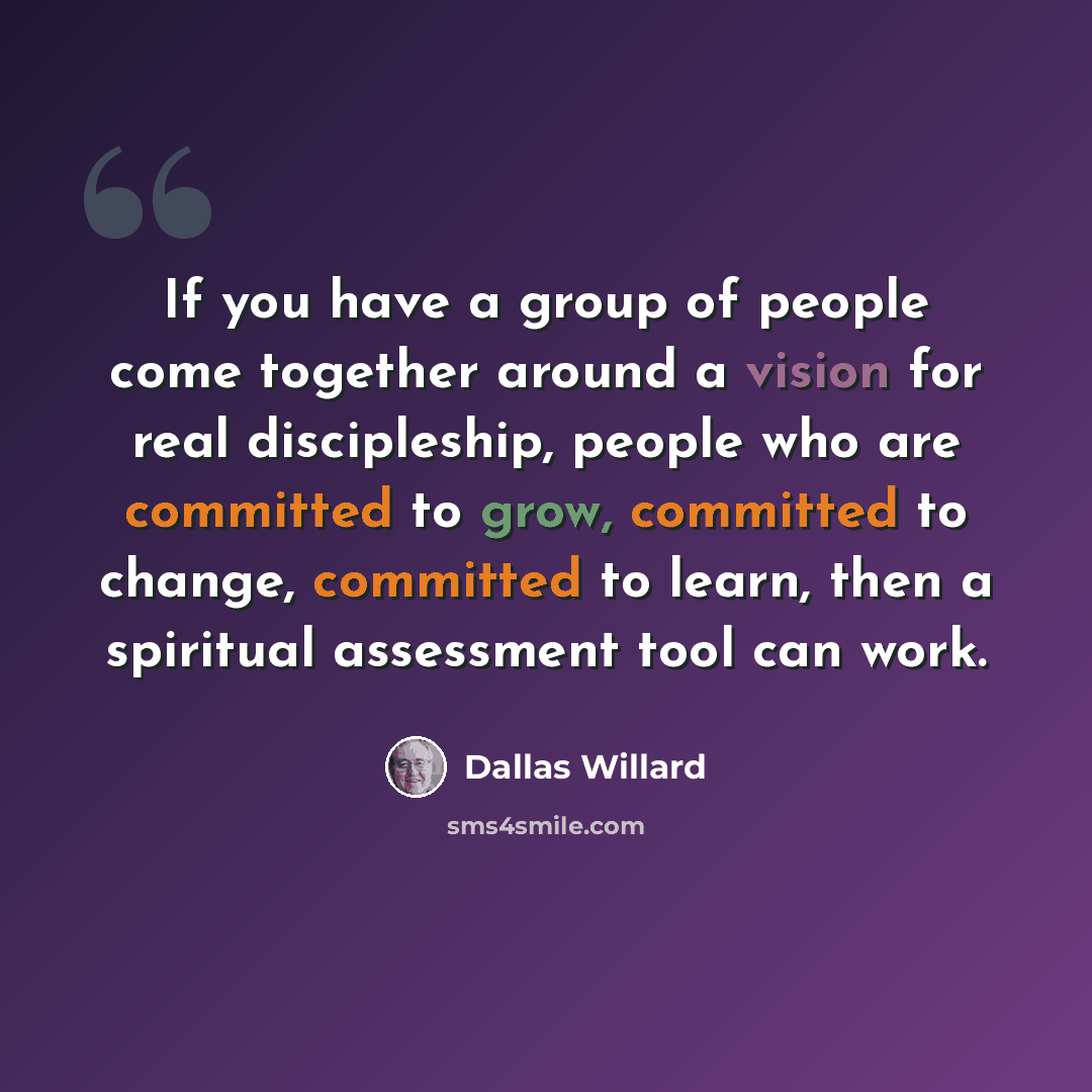“If you have a group of people come together around a vision for real discipleship, people who are committed to grow, committed to change, committed to learn, then a spiritual assessment tool can work.” quote by Dallas Willard